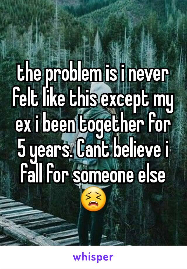 the problem is i never felt like this except my ex i been together for 5 years. Cant believe i fall for someone else😣