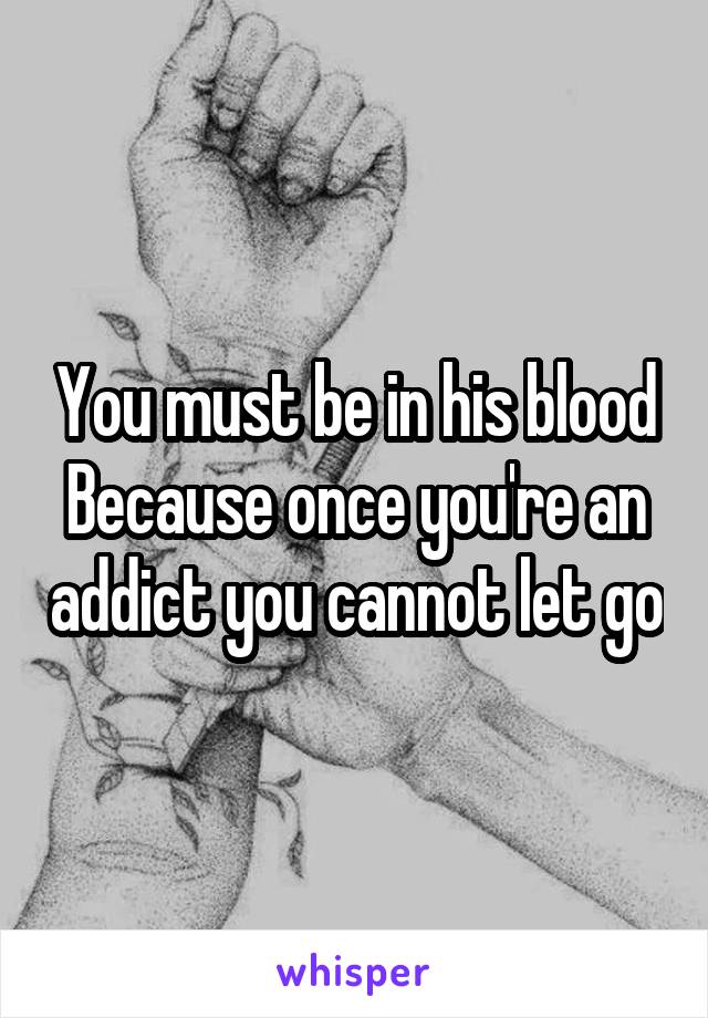 You must be in his blood Because once you're an addict you cannot let go