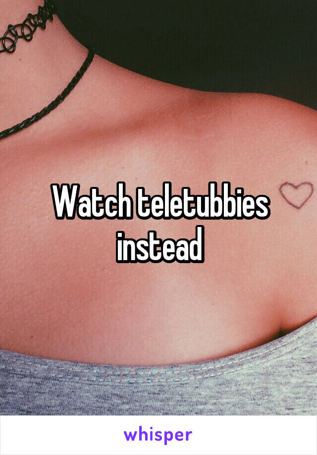 Watch teletubbies instead