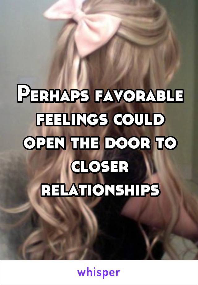 Perhaps favorable feelings could open the door to closer relationships