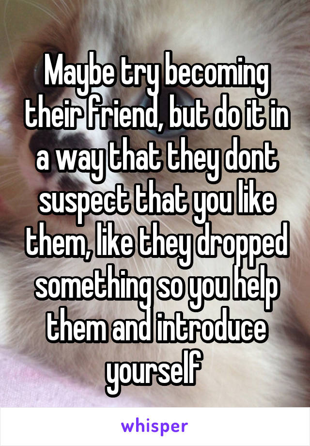 Maybe try becoming their friend, but do it in a way that they dont suspect that you like them, like they dropped something so you help them and introduce yourself 