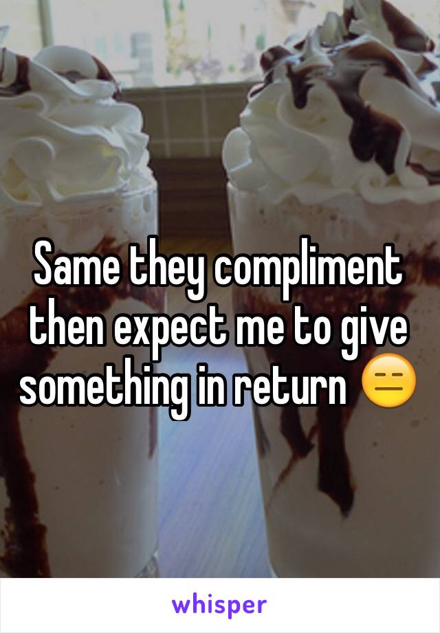 Same they compliment then expect me to give something in return 😑