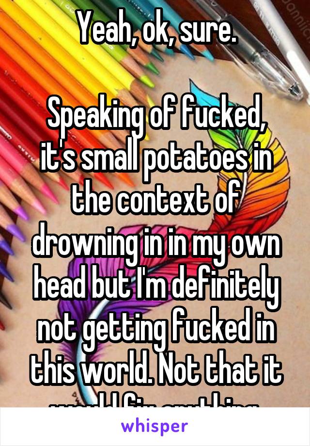 Yeah, ok, sure.

Speaking of fucked, it's small potatoes in the context of drowning in in my own head but I'm definitely not getting fucked in this world. Not that it would fix anything.