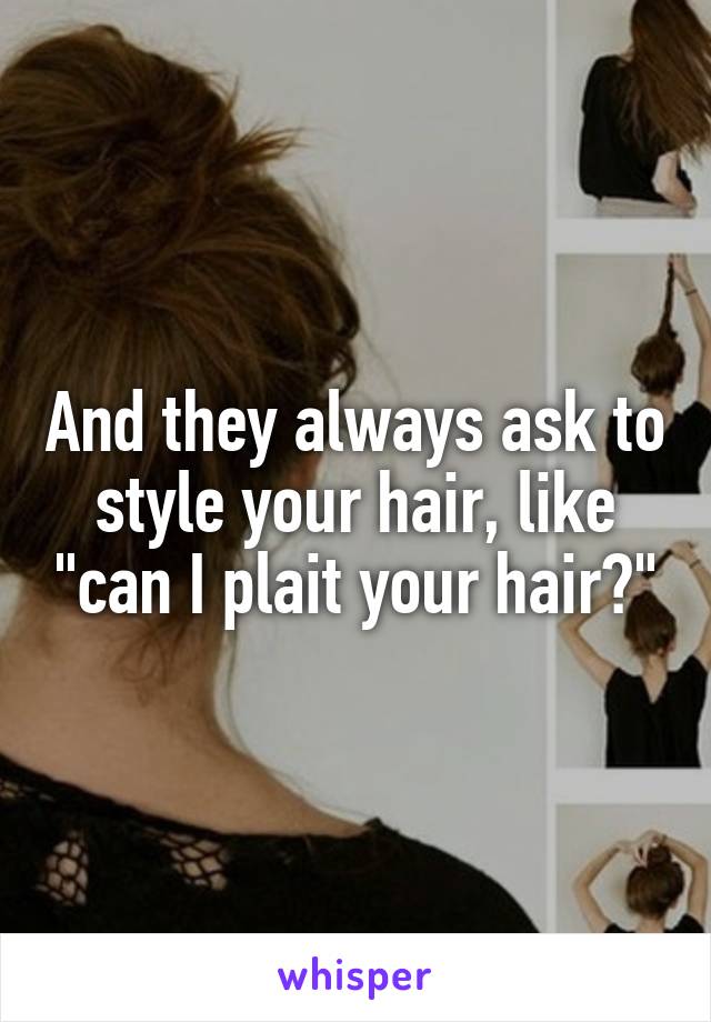 And they always ask to style your hair, like "can I plait your hair?"