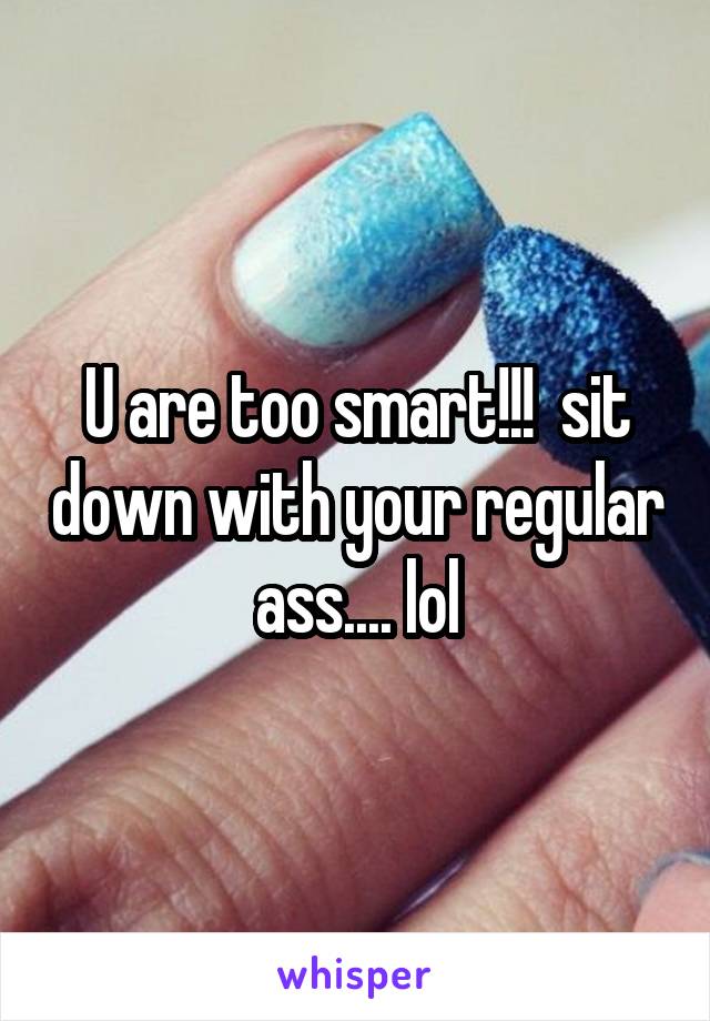 U are too smart!!!  sit down with your regular ass.... lol