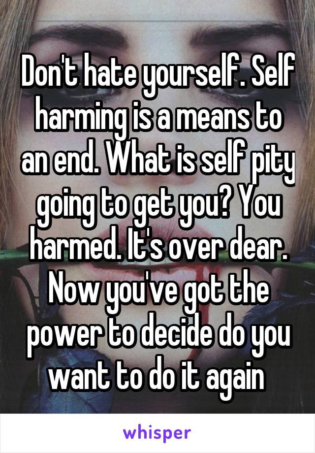 Don't hate yourself. Self harming is a means to an end. What is self pity going to get you? You harmed. It's over dear. Now you've got the power to decide do you want to do it again 