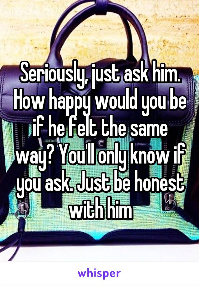 Seriously, just ask him. How happy would you be if he felt the same way? You'll only know if you ask. Just be honest with him