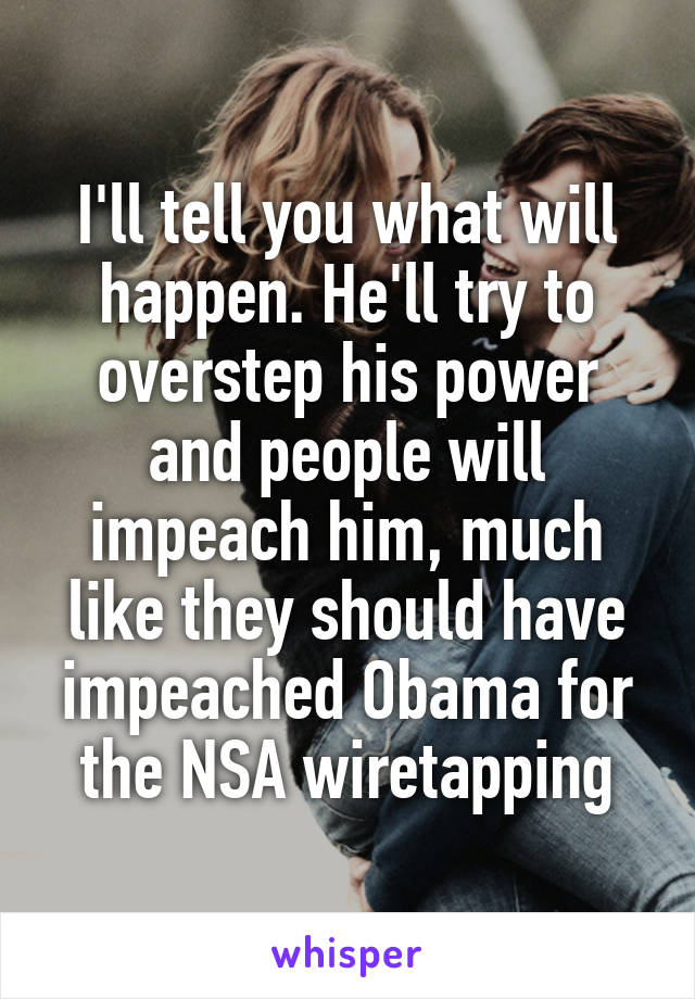 I'll tell you what will happen. He'll try to overstep his power and people will impeach him, much like they should have impeached Obama for the NSA wiretapping