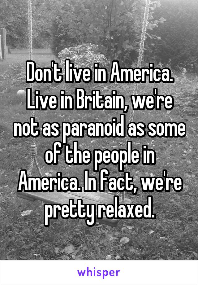 Don't live in America. Live in Britain, we're not as paranoid as some of the people in America. In fact, we're pretty relaxed.