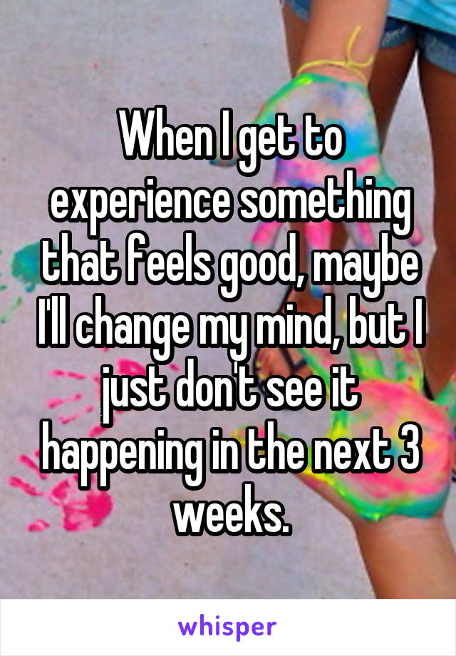 When I get to experience something that feels good, maybe I'll change my mind, but I just don't see it happening in the next 3 weeks.