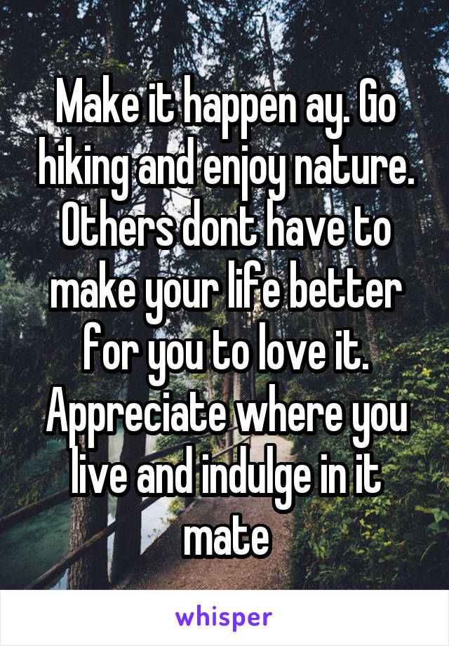 Make it happen ay. Go hiking and enjoy nature. Others dont have to make your life better for you to love it. Appreciate where you live and indulge in it mate