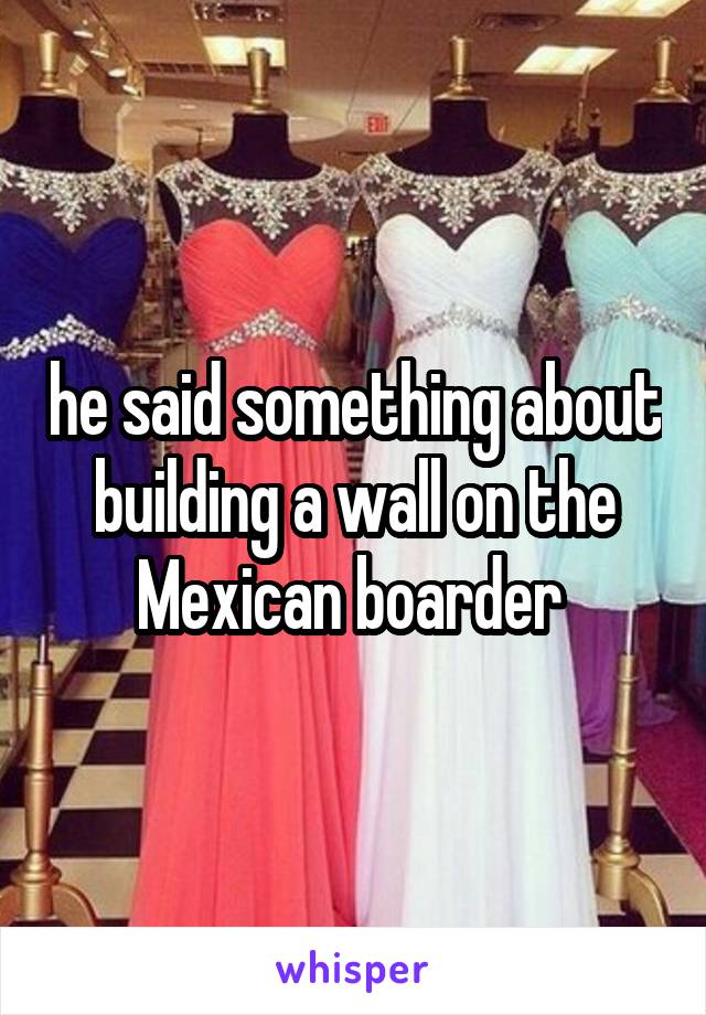 he said something about building a wall on the Mexican boarder 