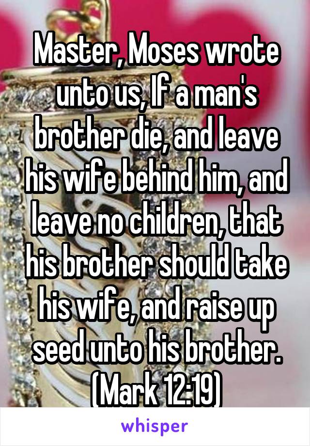 Master, Moses wrote unto us, If a man's brother die, and leave his wife behind him, and leave no children, that his brother should take his wife, and raise up seed unto his brother. (Mark 12:19)