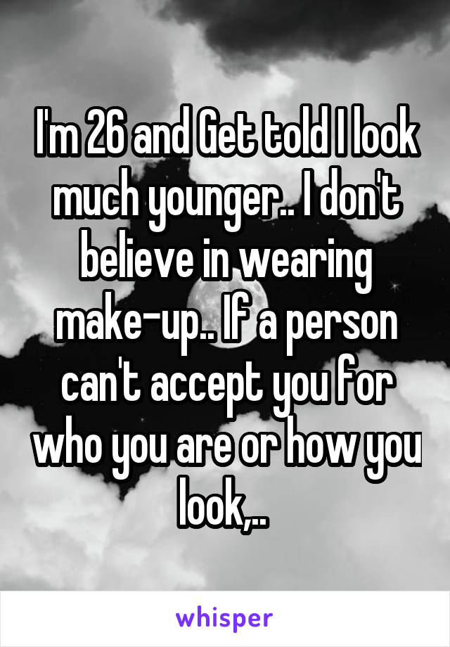 I'm 26 and Get told I look much younger.. I don't believe in wearing make-up.. If a person can't accept you for who you are or how you look,.. 