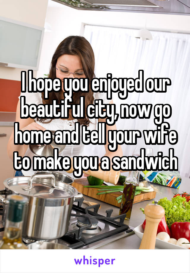 I hope you enjoyed our beautiful city, now go home and tell your wife to make you a sandwich 
