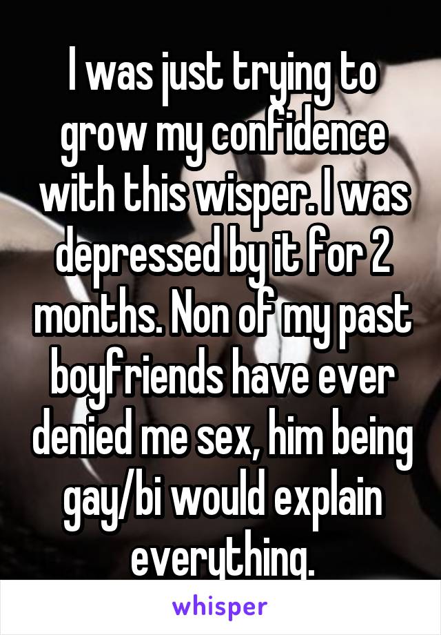 I was just trying to grow my confidence with this wisper. I was depressed by it for 2 months. Non of my past boyfriends have ever denied me sex, him being gay/bi would explain everything.