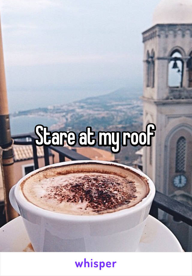 Stare at my roof 