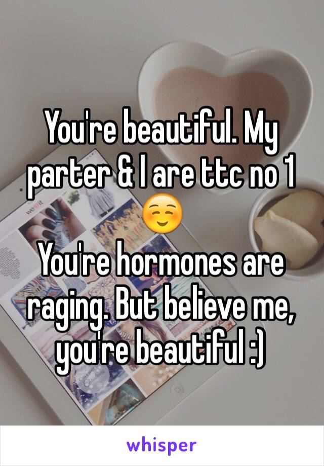 You're beautiful. My parter & I are ttc no 1 ☺️
You're hormones are raging. But believe me, you're beautiful :)