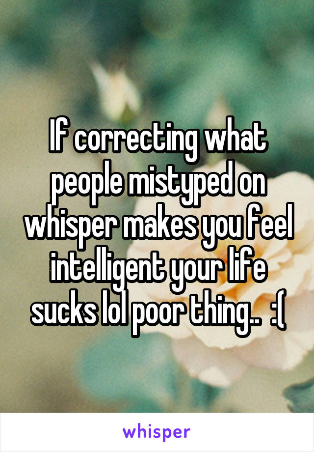 If correcting what people mistyped on whisper makes you feel intelligent your life sucks lol poor thing..  :(