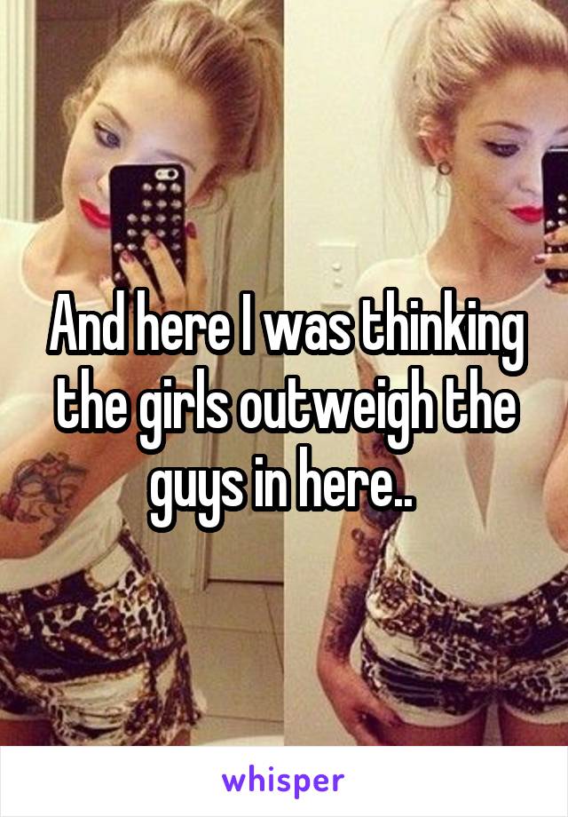 And here I was thinking the girls outweigh the guys in here.. 