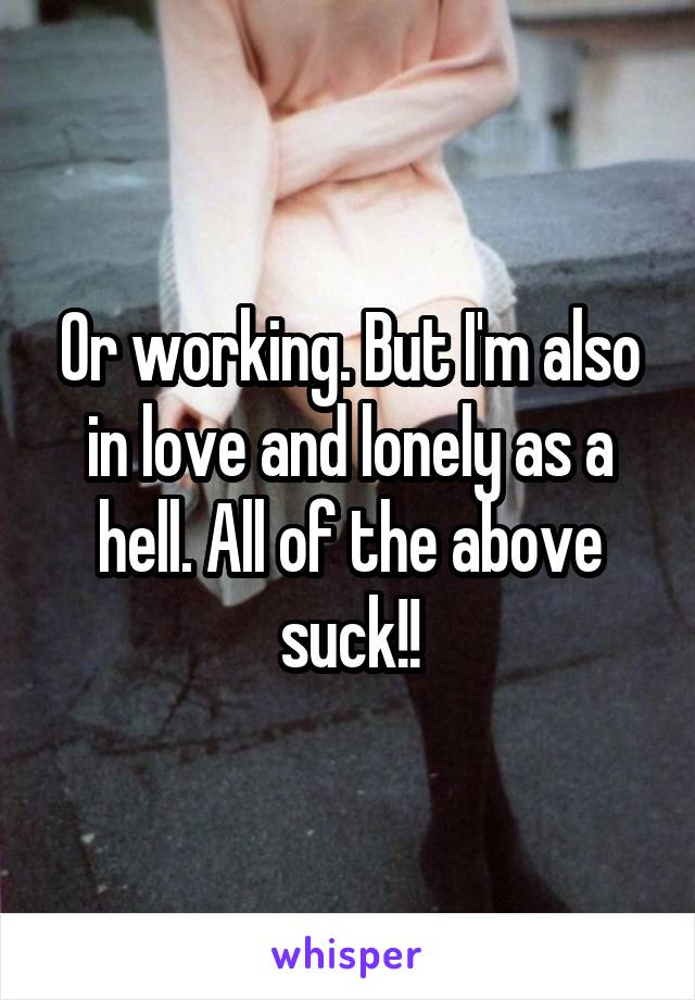 Or working. But I'm also in love and lonely as a hell. All of the above suck!!