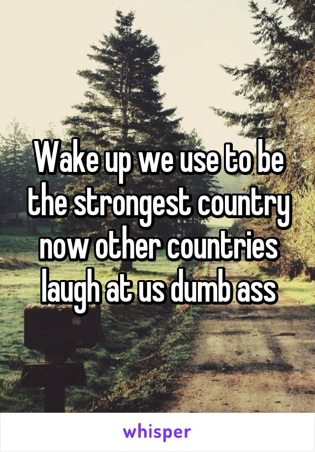 Wake up we use to be the strongest country now other countries laugh at us dumb ass