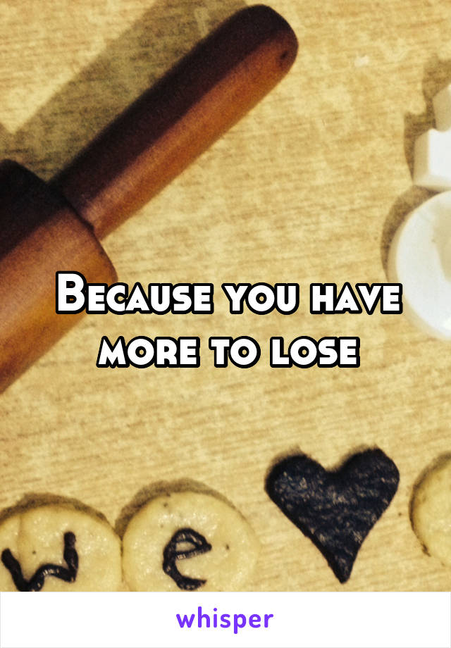 Because you have more to lose