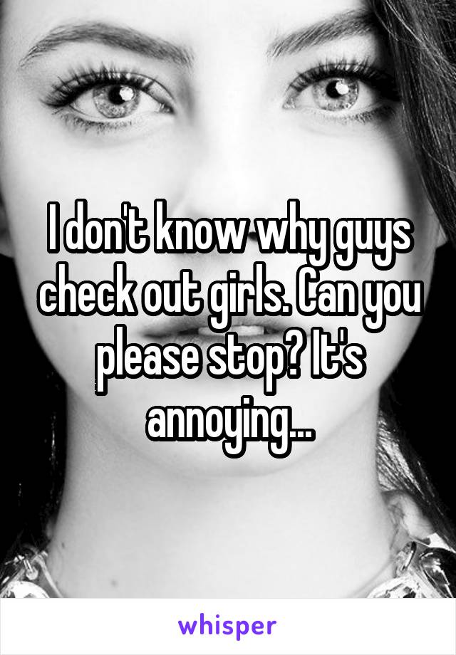 I don't know why guys check out girls. Can you please stop? It's annoying...