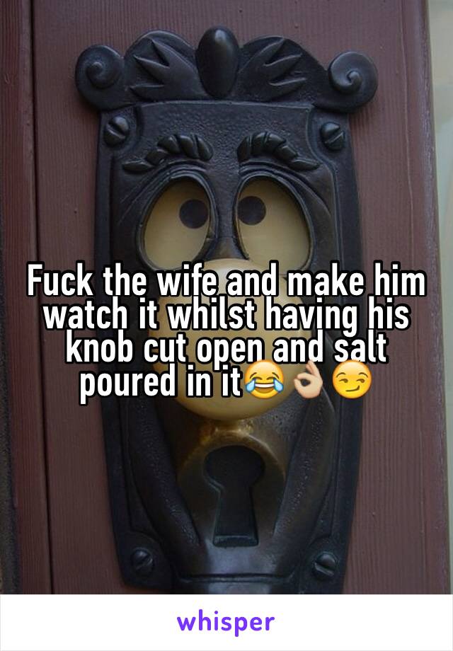 Fuck the wife and make him watch it whilst having his knob cut open and salt poured in it😂👌🏼😏