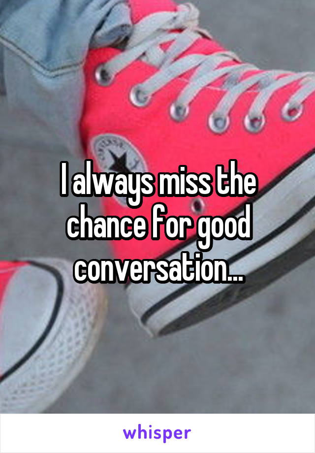 I always miss the chance for good conversation...