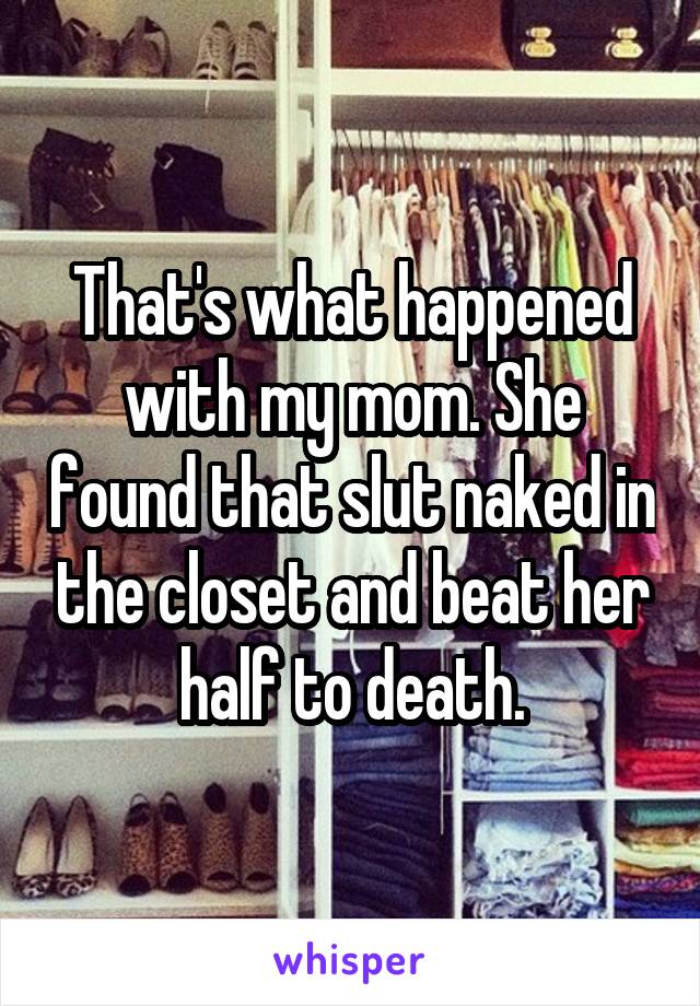 That's what happened with my mom. She found that slut naked in the closet and beat her half to death.