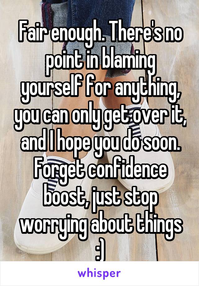 Fair enough. There's no point in blaming yourself for anything, you can only get over it, and I hope you do soon. Forget confidence boost, just stop worrying about things :)