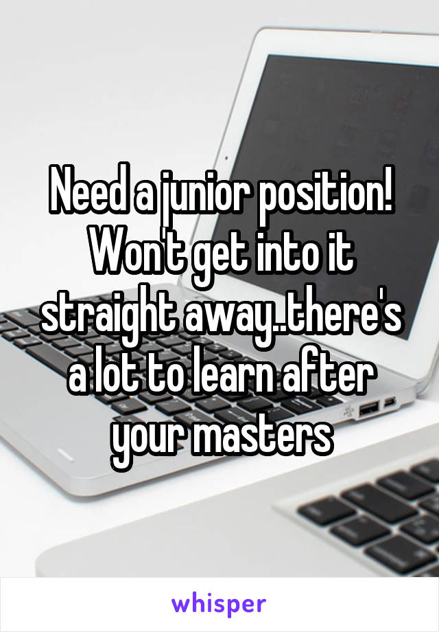 Need a junior position! Won't get into it straight away..there's a lot to learn after your masters