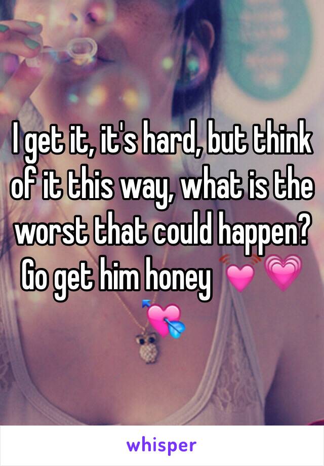 I get it, it's hard, but think of it this way, what is the worst that could happen? Go get him honey 💓💗💘