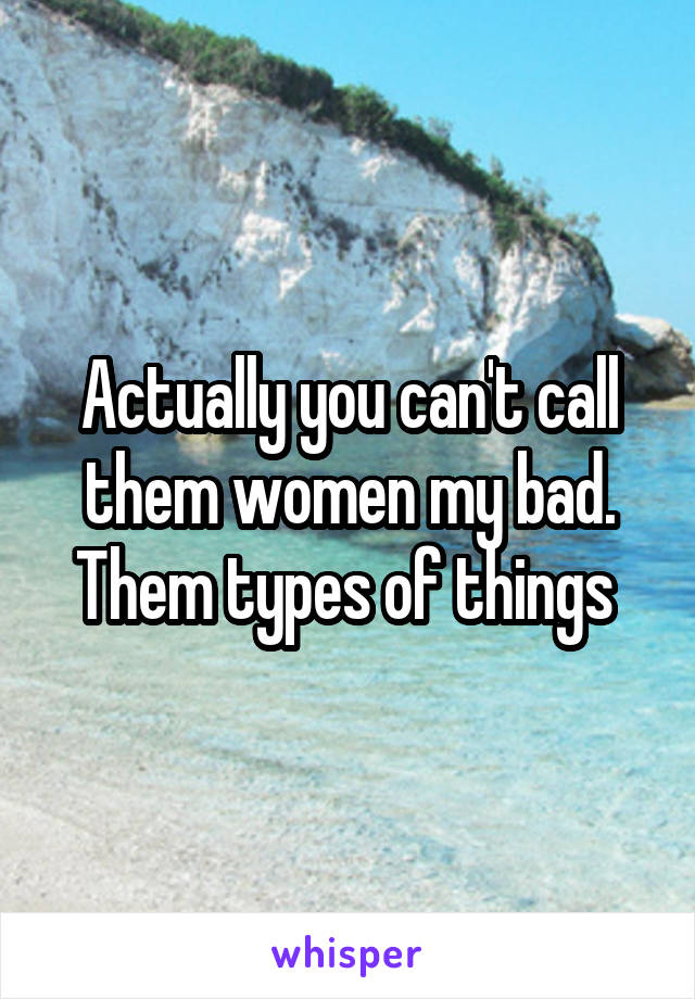 Actually you can't call them women my bad. Them types of things 