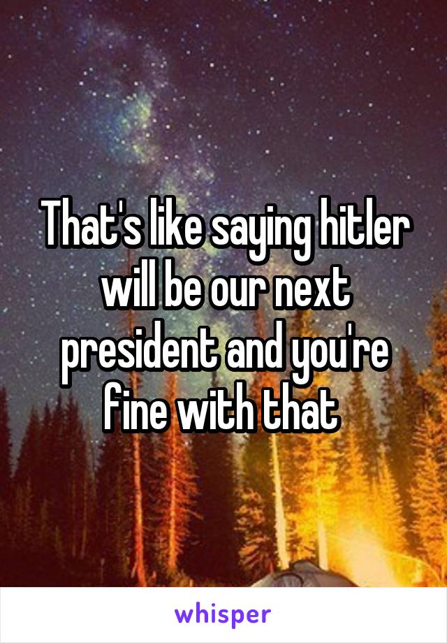 That's like saying hitler will be our next president and you're fine with that 