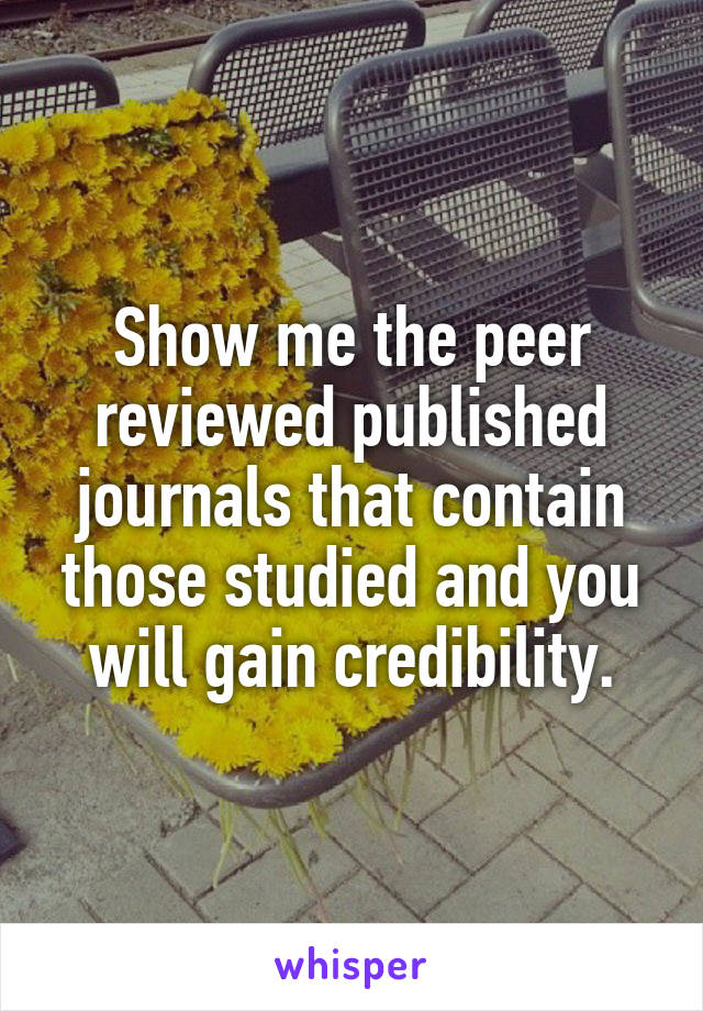 Show me the peer reviewed published journals that contain those studied and you will gain credibility.