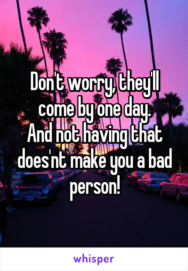 Don't worry, they'll come by one day.
And not having that does'nt make you a bad person!