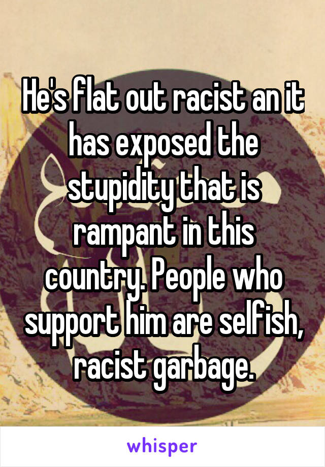 He's flat out racist an it has exposed the stupidity that is rampant in this country. People who support him are selfish, racist garbage.