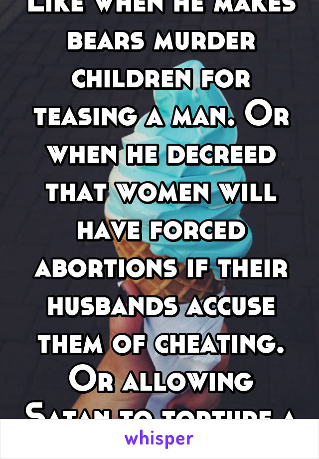 Like when he makes bears murder children for teasing a man. Or when he decreed that women will have forced abortions if their husbands accuse them of cheating. Or allowing Satan to torture a man. 