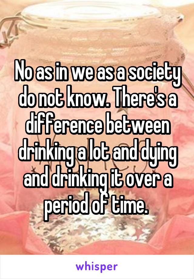 No as in we as a society do not know. There's a difference between drinking a lot and dying and drinking it over a period of time. 