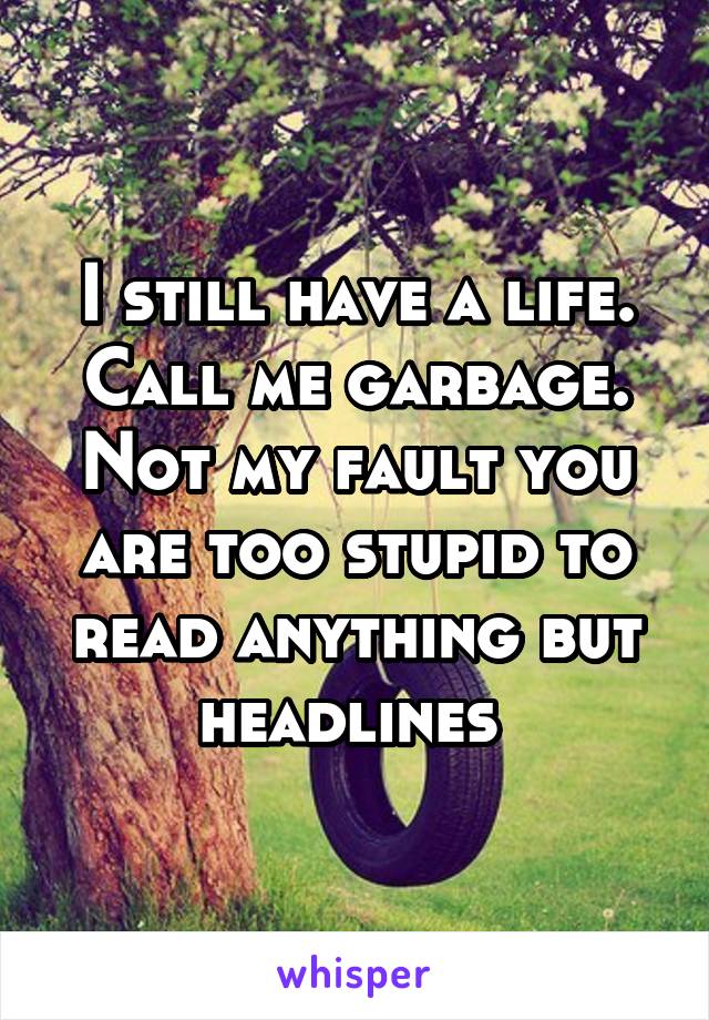 I still have a life. Call me garbage. Not my fault you are too stupid to read anything but headlines 