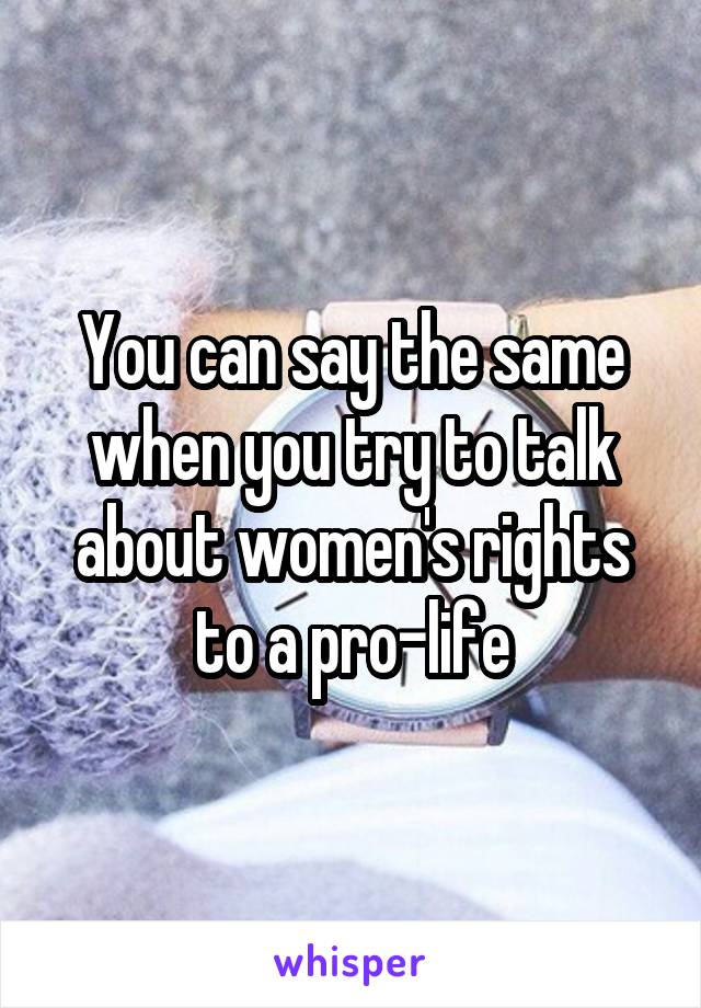 You can say the same when you try to talk about women's rights to a pro-life