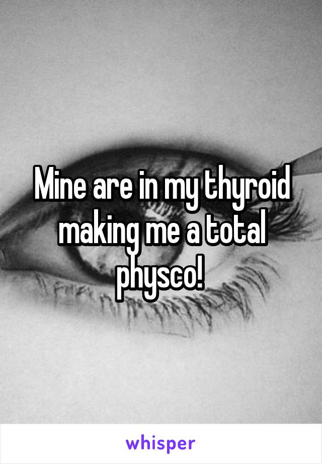 Mine are in my thyroid making me a total physco! 