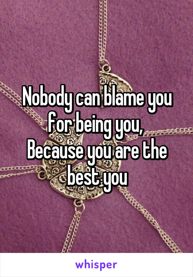 Nobody can blame you for being you, 
Because you are the best you