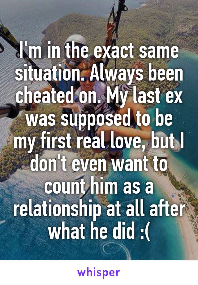 I'm in the exact same situation. Always been cheated on. My last ex was supposed to be my first real love, but I don't even want to count him as a relationship at all after what he did :(