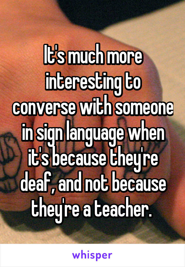 It's much more interesting to converse with someone in sign language when it's because they're deaf, and not because they're a teacher. 