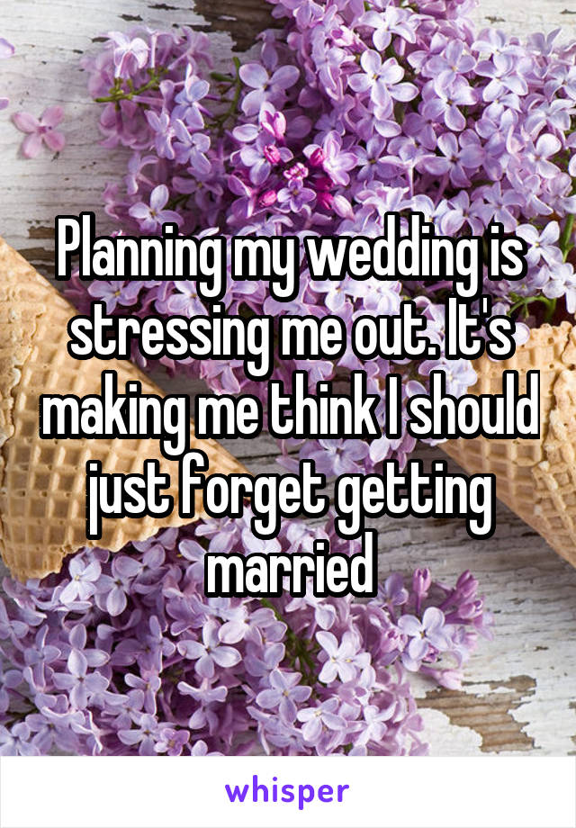 Planning my wedding is stressing me out. It's making me think I should just forget getting married