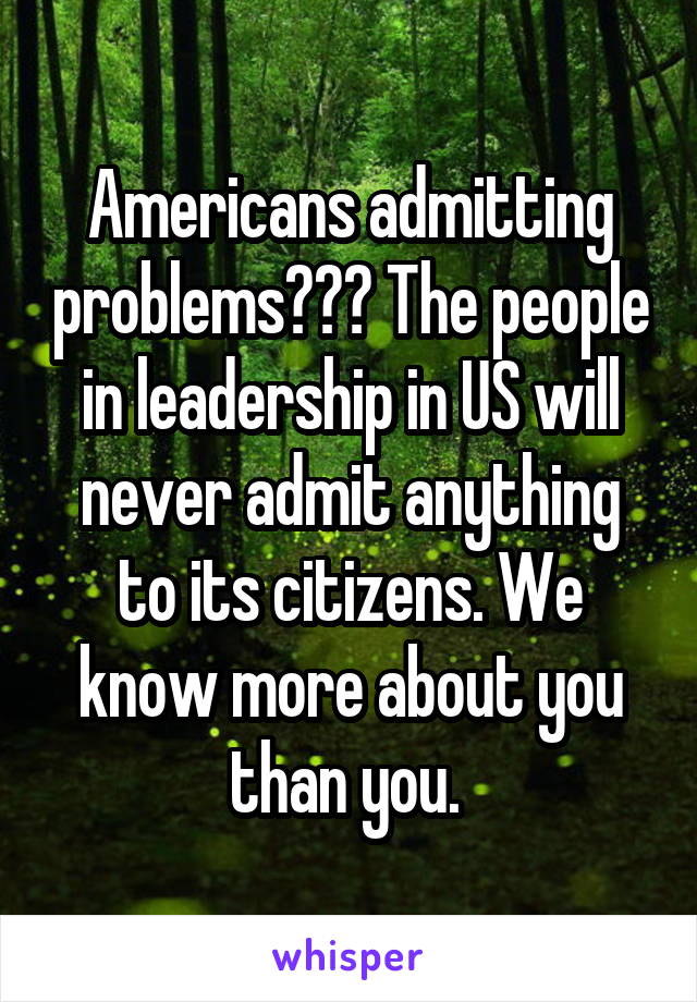 Americans admitting problems??? The people in leadership in US will never admit anything to its citizens. We know more about you than you. 