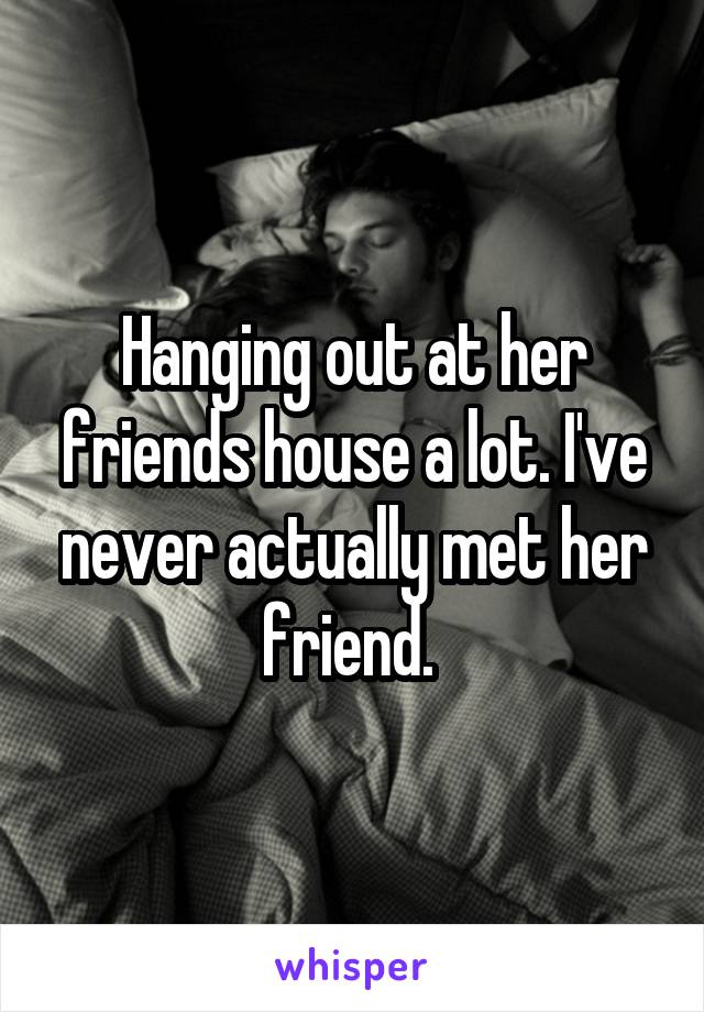 Hanging out at her friends house a lot. I've never actually met her friend. 